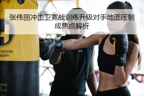 张伟丽冲击卫冕战训练升级对手地面压制成焦点解析